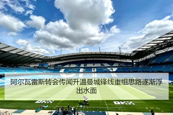 阿尔瓦雷斯转会传闻升温曼城锋线重组思路逐渐浮出水面 - mksports