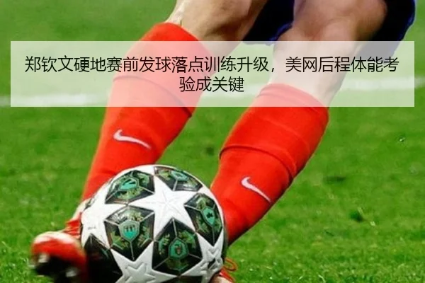 郑钦文硬地赛前发球落点训练升级，美网后程体能考验成关键（mksports）